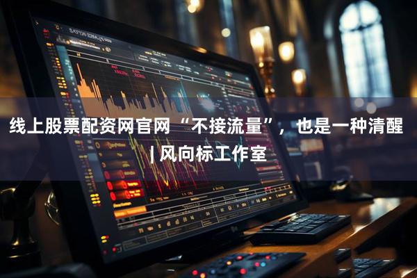 线上股票配资网官网 “不接流量”，也是一种清醒 | 风向标工作室